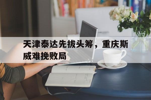 乐鱼体育网页版登录入口-天津泰达先拔头筹,重庆斯威难挽败局的简单介绍